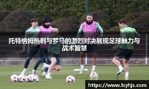托特纳姆热刺与罗马的激烈对决展现足球魅力与战术智慧