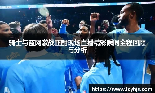 骑士与篮网激战正酣现场直播精彩瞬间全程回顾与分析